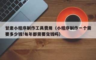 十堰甘肃小程序制作工具费用（小程序制作一个需要多少钱!每年都需要交钱吗）