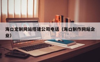 十堰海口定制网站搭建公司电话（海口制作网站企业）