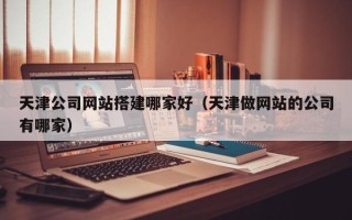 十堰天津公司网站搭建哪家好（天津做网站的公司有哪家）