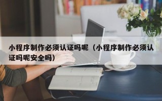十堰小程序制作必须认证吗呢（小程序制作必须认证吗呢安全吗）