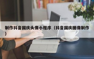 十堰制作抖音国庆头像小程序（抖音国庆图像制作）