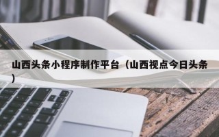 十堰山西头条小程序制作平台（山西视点今日头条）